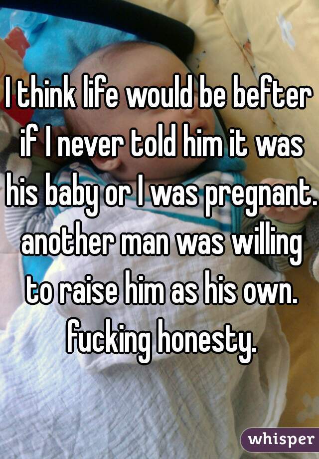 I think life would be befter if I never told him it was his baby or I was pregnant. another man was willing to raise him as his own. fucking honesty.