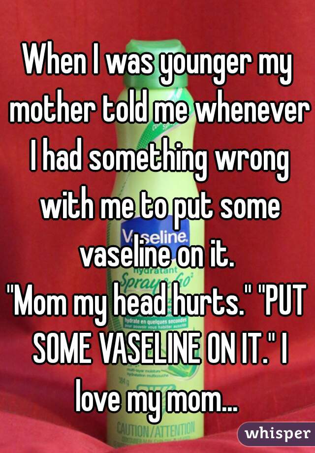 When I was younger my mother told me whenever I had something wrong with me to put some vaseline on it. 
"Mom my head hurts." "PUT SOME VASELINE ON IT." I love my mom... 