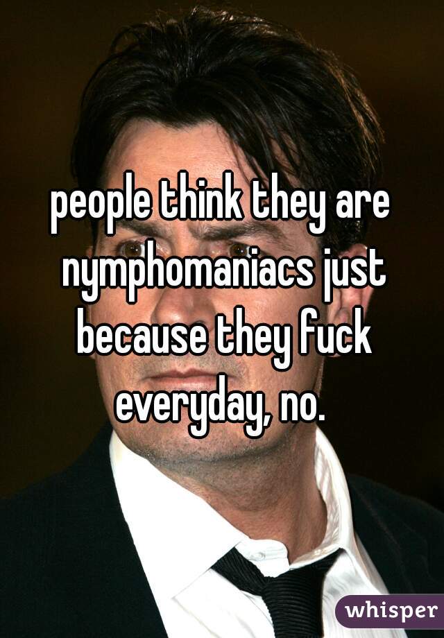 people think they are nymphomaniacs just because they fuck everyday, no. 