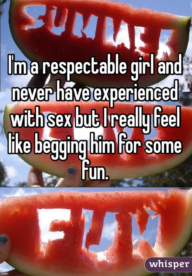 I'm a respectable girl and never have experienced with sex but I really feel like begging him for some fun. 