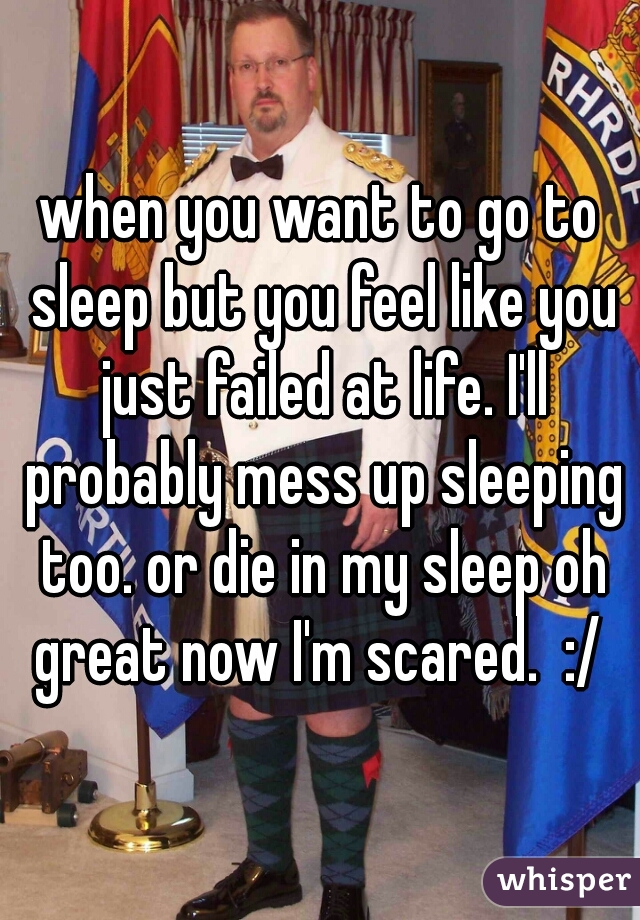 when you want to go to sleep but you feel like you just failed at life. I'll probably mess up sleeping too. or die in my sleep oh great now I'm scared.  :/ 