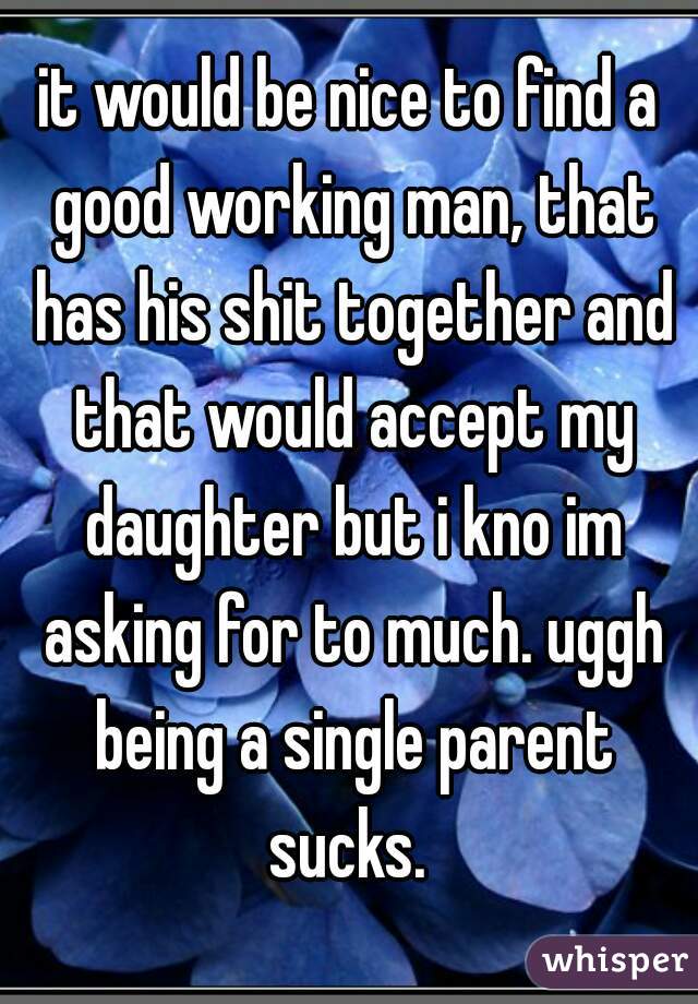 it would be nice to find a good working man, that has his shit together and that would accept my daughter but i kno im asking for to much. uggh being a single parent sucks. 