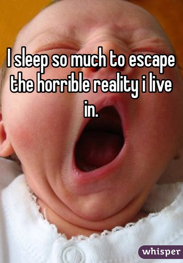 I sleep so much to escape the horrible reality i live in.