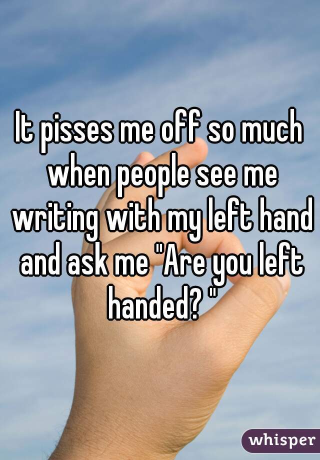 It pisses me off so much when people see me writing with my left hand and ask me "Are you left handed? "