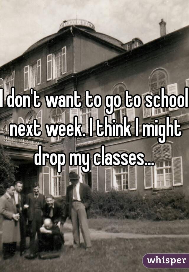 I don't want to go to school next week. I think I might drop my classes... 