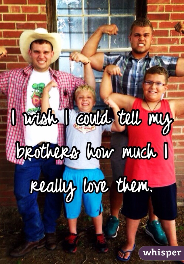 I wish I could tell my brothers how much I really love them. 