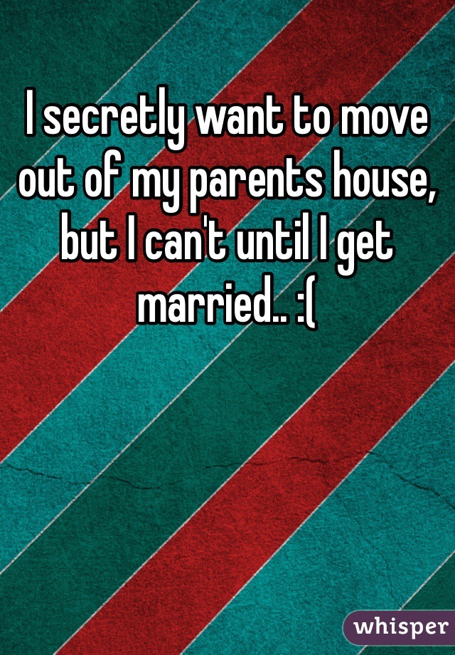 I secretly want to move out of my parents house, but I can't until I get married.. :( 