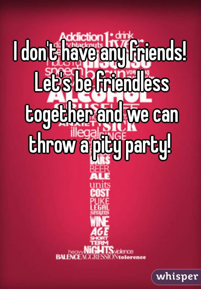 I don't have any friends! Let's be friendless together and we can throw a pity party! 