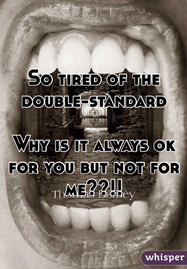 So tired of the double-standard

Why is it always ok for you but not for me??!!
