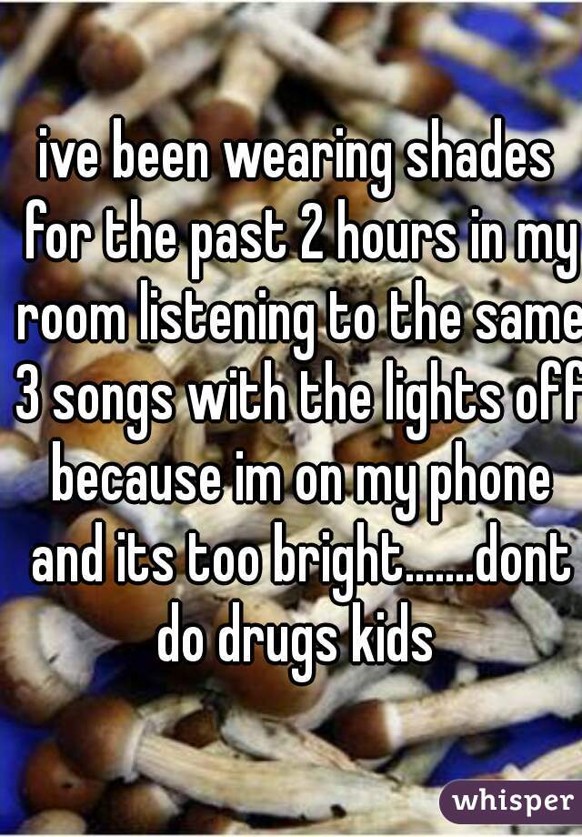 ive been wearing shades for the past 2 hours in my room listening to the same 3 songs with the lights off because im on my phone and its too bright.......dont do drugs kids 