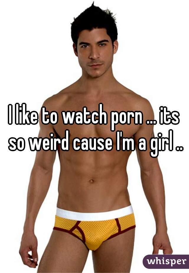 I like to watch porn ... its so weird cause I'm a girl ..