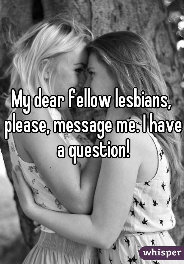 My dear fellow lesbians, please, message me. I have a question!