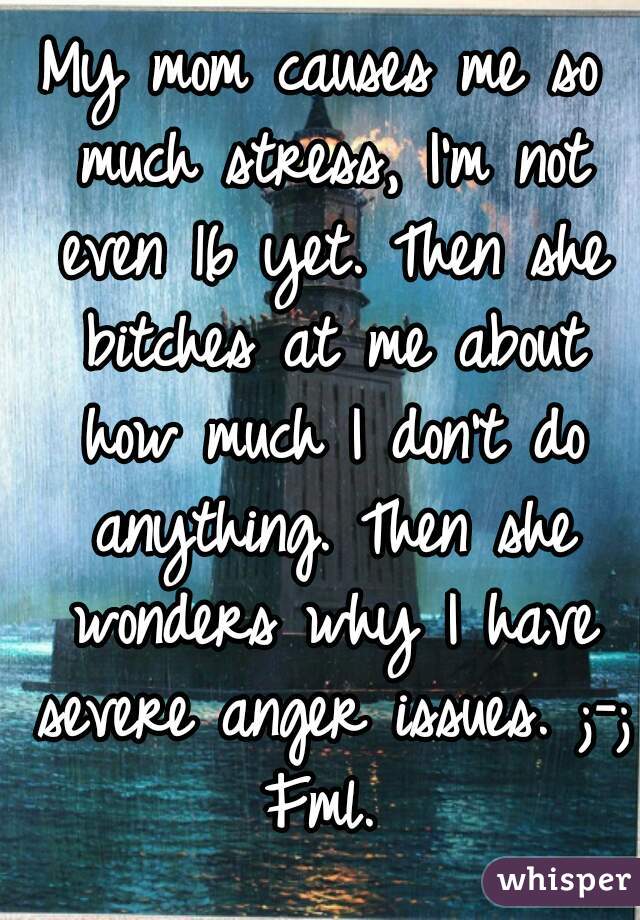 My mom causes me so much stress, I'm not even 16 yet. Then she bitches at me about how much I don't do anything. Then she wonders why I have severe anger issues. ;-; Fml. 