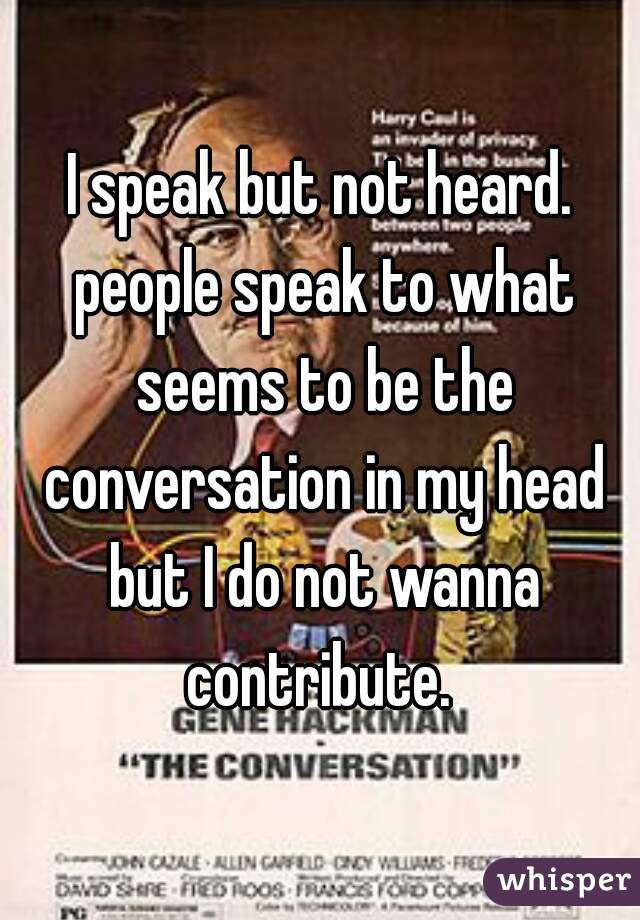 I speak but not heard. people speak to what seems to be the conversation in my head but I do not wanna contribute. 