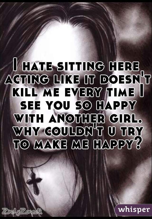 I hate sitting here acting like it doesn't kill me every time I see you so happy with another girl. why couldn't u try to make me happy?