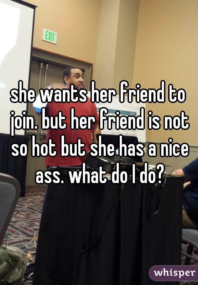 she wants her friend to join. but her friend is not so hot but she has a nice ass. what do I do?