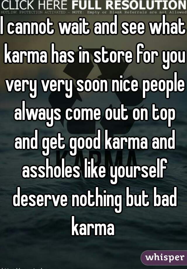 I cannot wait and see what karma has in store for you very very soon nice people always come out on top and get good karma and assholes like yourself deserve nothing but bad karma 