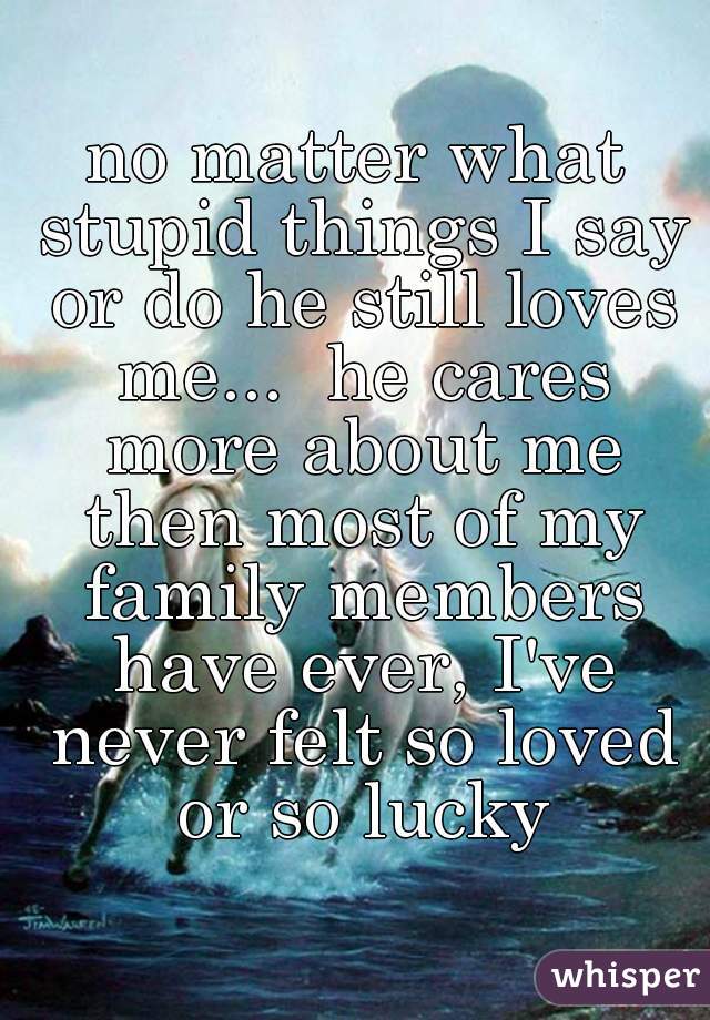 no matter what stupid things I say or do he still loves me...  he cares more about me then most of my family members have ever, I've never felt so loved or so lucky