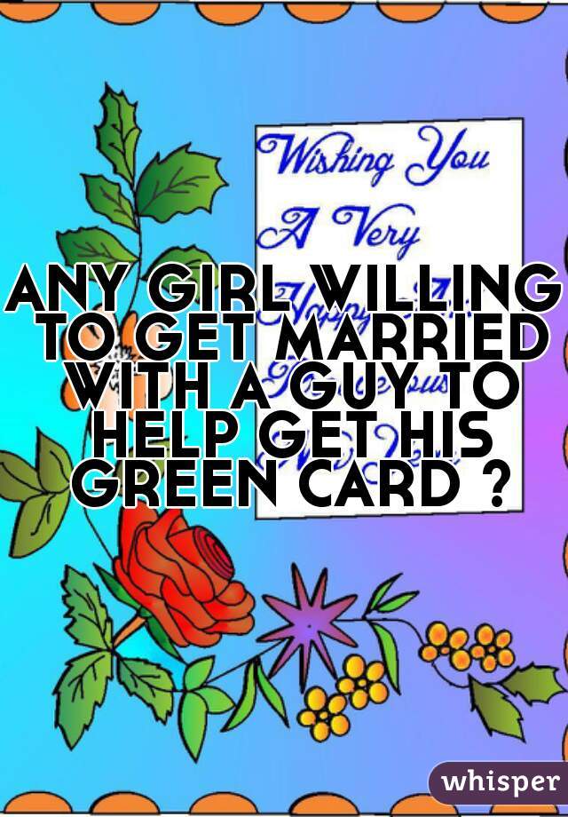 ANY GIRL WILLING TO GET MARRIED WITH A GUY TO HELP GET HIS GREEN CARD ?