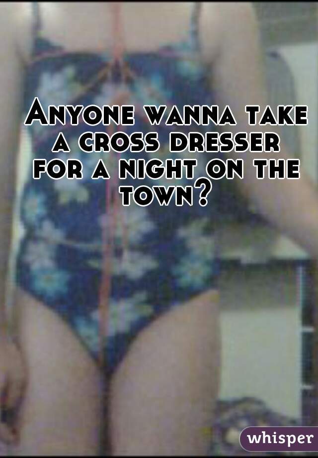  Anyone wanna take a cross dresser
 for a night on the town?