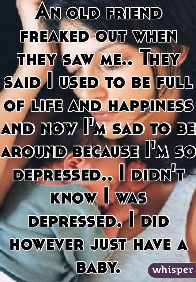 An old friend freaked out when they saw me.. They said I used to be full of life and happiness and now I'm sad to be around because I'm so depressed.. I didn't know I was depressed. I did however just have a baby.