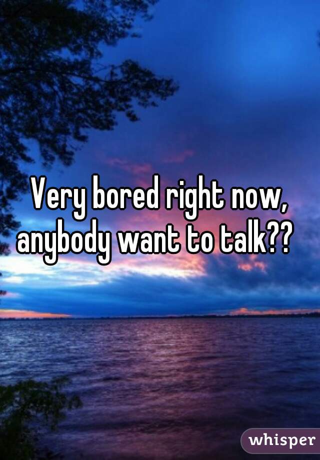 Very bored right now, anybody want to talk??  