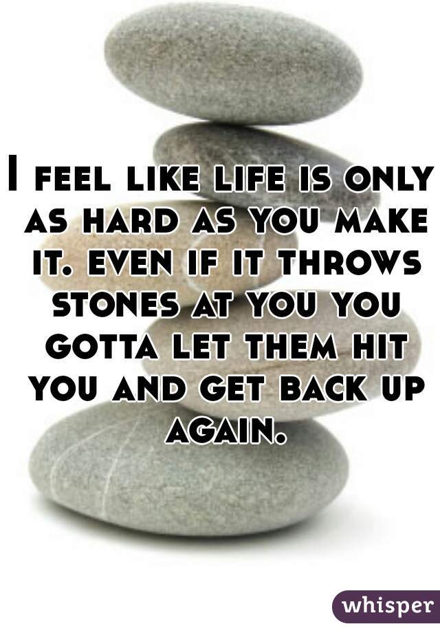 I feel like life is only as hard as you make it. even if it throws stones at you you gotta let them hit you and get back up again.