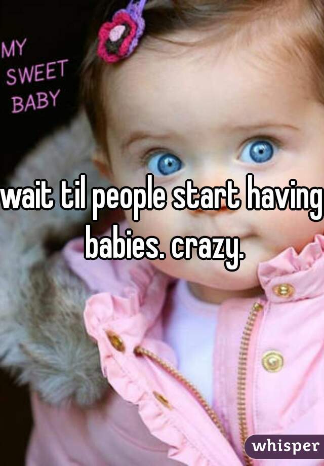 wait til people start having babies. crazy.