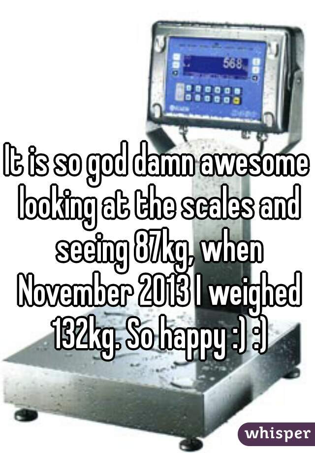 It is so god damn awesome looking at the scales and seeing 87kg, when November 2013 I weighed 132kg. So happy :) :)