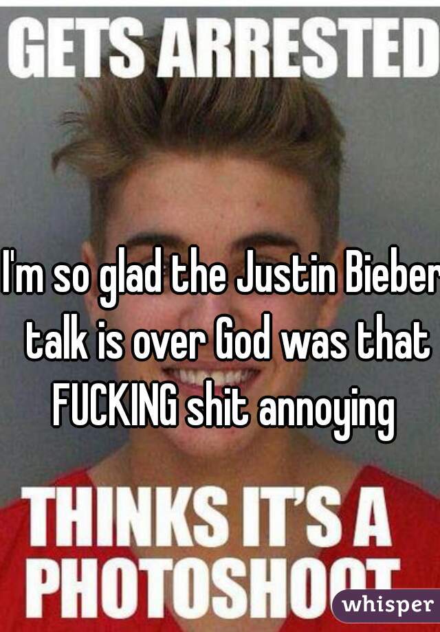 I'm so glad the Justin Bieber talk is over God was that FUCKING shit annoying 