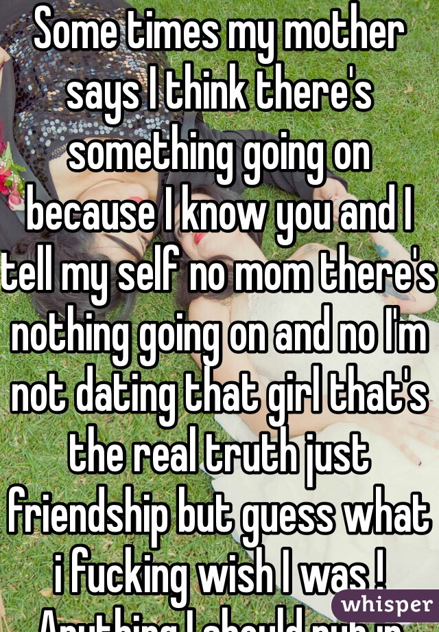 Some times my mother says I think there's something going on because I know you and I tell my self no mom there's nothing going on and no I'm not dating that girl that's the real truth just friendship but guess what i fucking wish I was ! Anything I should rub in your face I'm sorry not trying to hurt you I gotta choose my own choices no mom you can't control everything sorry either my feelings and I hope you see this be ! I really don't know how to feel anymore kinda feel rejected if I decide to change 