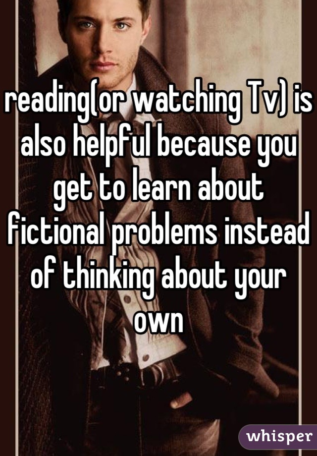 reading(or watching Tv) is also helpful because you get to learn about fictional problems instead of thinking about your own