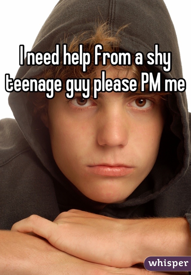 I need help from a shy teenage guy please PM me