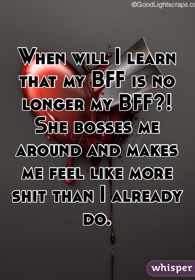 When will I learn that my BFF is no longer my BFF?!
She bosses me around and makes me feel like more shit than I already do.