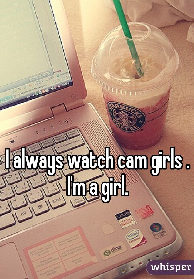 I always watch cam girls . I'm a girl. 