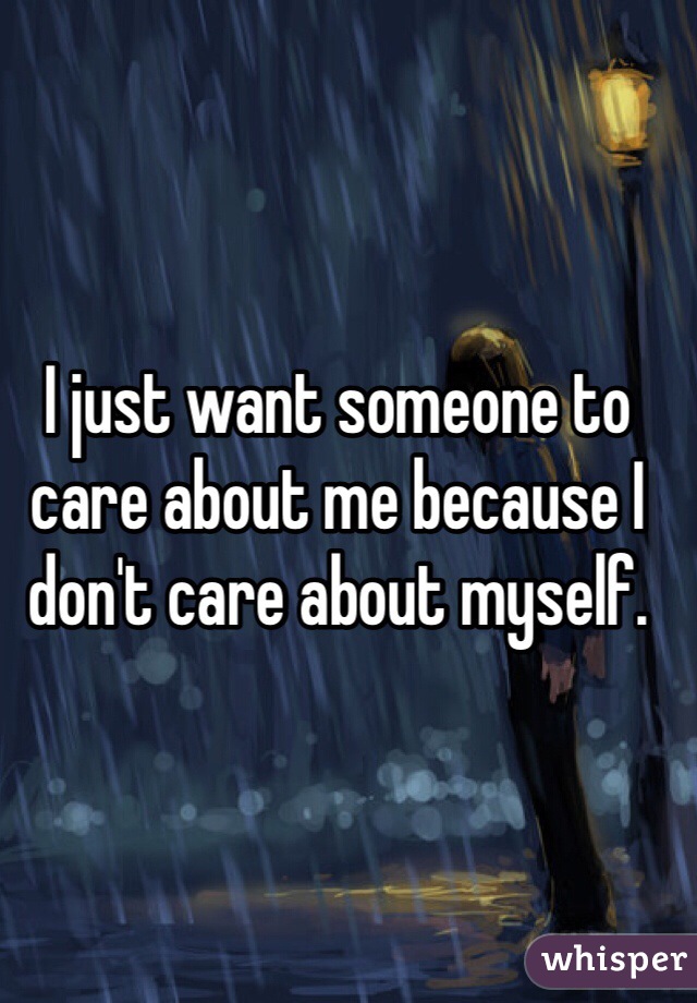 I just want someone to care about me because I don't care about myself. 
