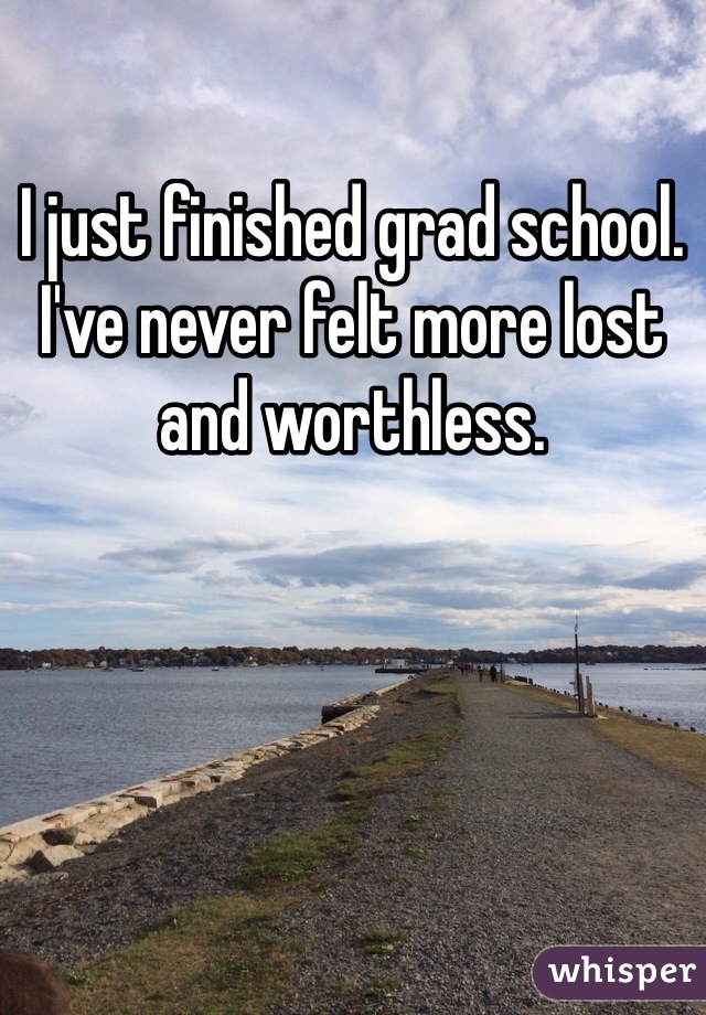 I just finished grad school. I've never felt more lost and worthless.