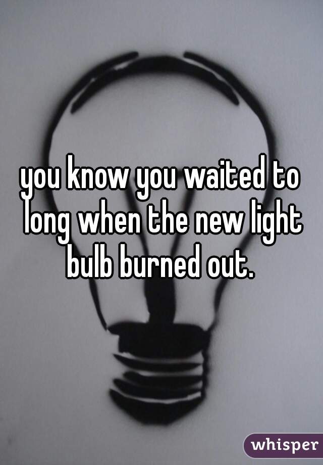 you know you waited to long when the new light bulb burned out. 