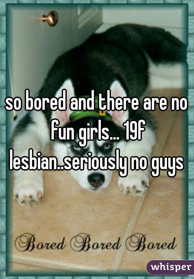 so bored and there are no fun girls... 19f lesbian..seriously no guys 