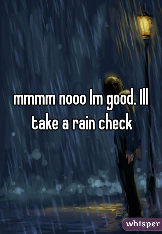 mmmm nooo Im good. Ill take a rain check