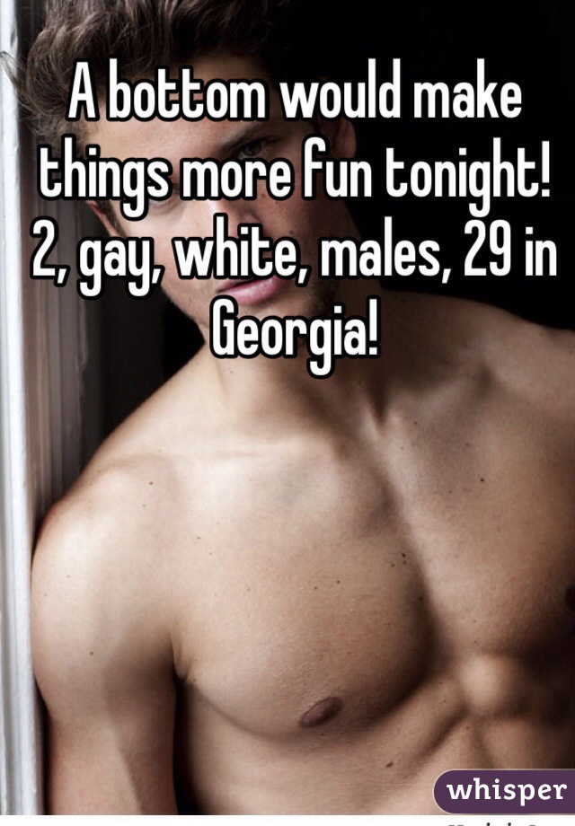 A bottom would make things more fun tonight! 2, gay, white, males, 29 in Georgia!