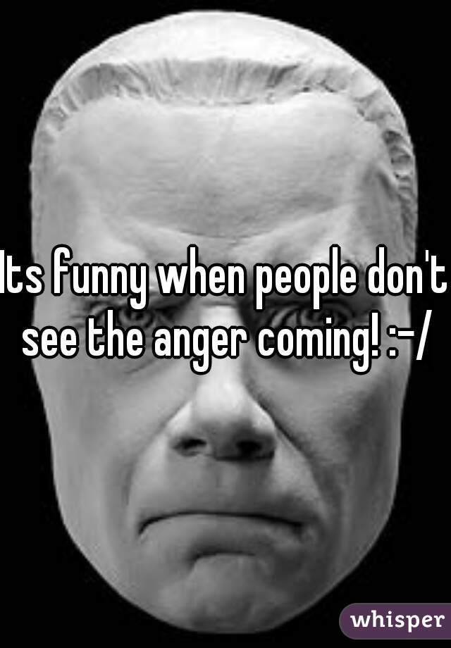 Its funny when people don't see the anger coming! :-/