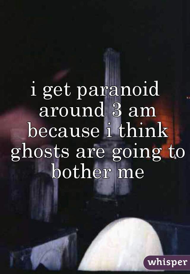 i get paranoid around 3 am because i think ghosts are going to bother me