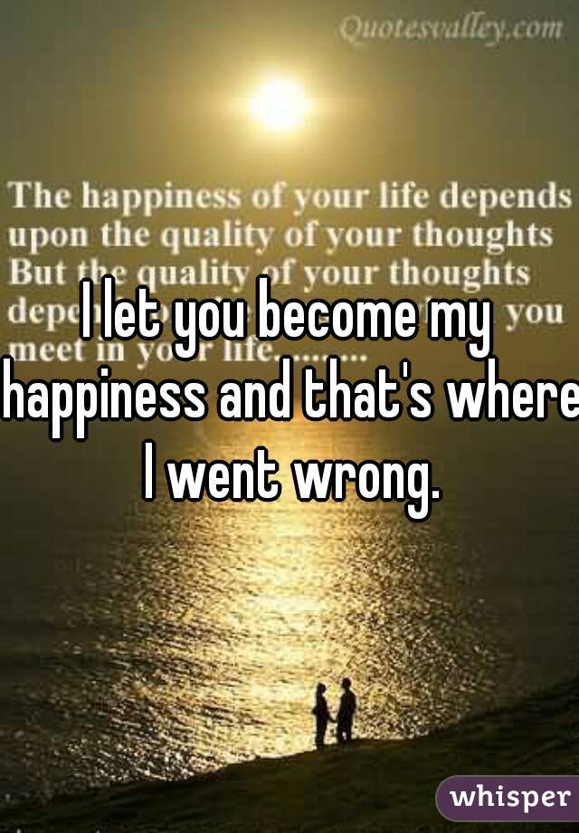 I let you become my happiness and that's where I went wrong.