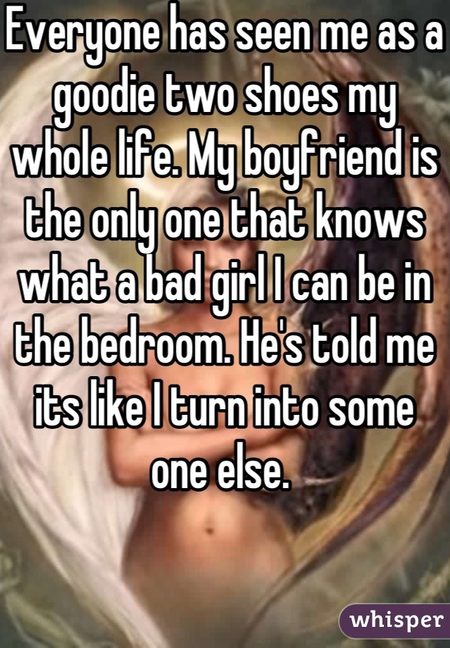 Everyone has seen me as a goodie two shoes my whole life. My boyfriend is the only one that knows what a bad girl I can be in the bedroom. He's told me its like I turn into some one else. 