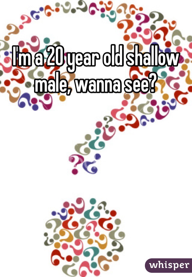 I'm a 20 year old shallow male, wanna see? 