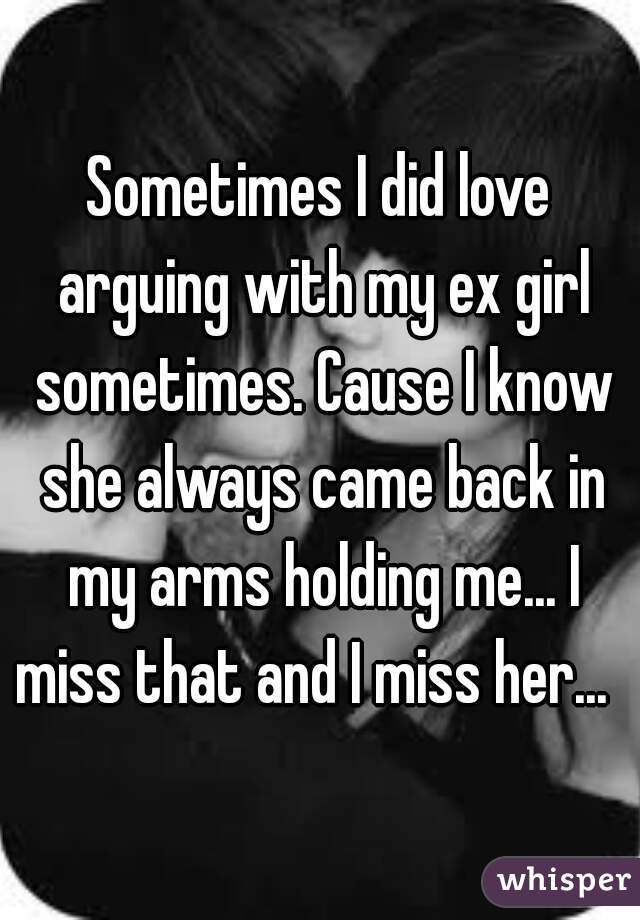 Sometimes I did love arguing with my ex girl sometimes. Cause I know she always came back in my arms holding me... I miss that and I miss her...  