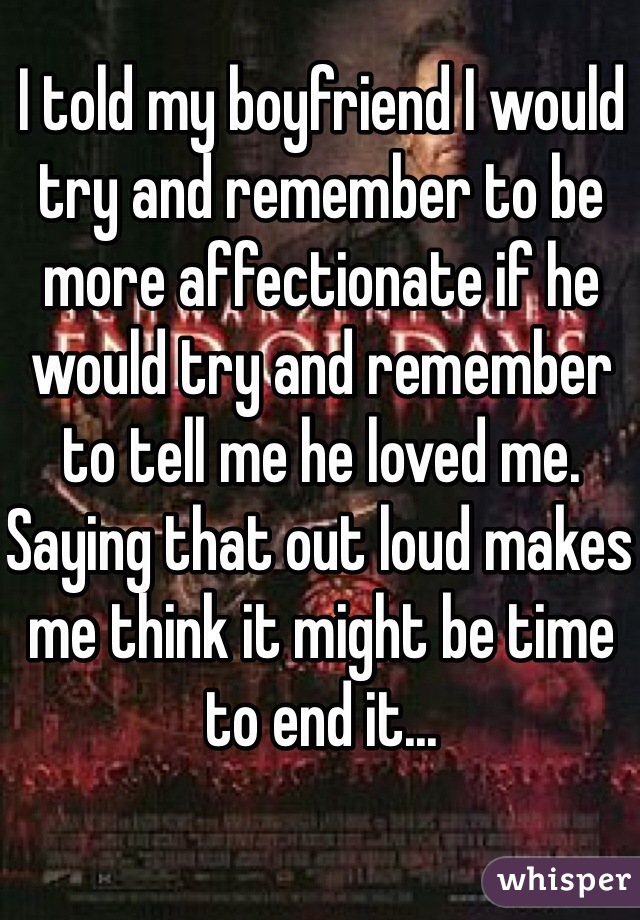 I told my boyfriend I would try and remember to be more affectionate if he would try and remember to tell me he loved me. Saying that out loud makes me think it might be time to end it...