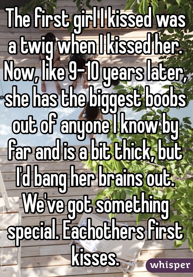 The first girl I kissed was a twig when I kissed her. Now, like 9-10 years later, she has the biggest boobs out of anyone I know by far and is a bit thick, but I'd bang her brains out. We've got something special. Eachothers first kisses.