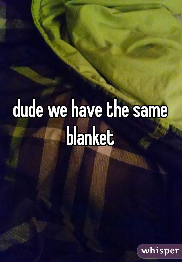 dude we have the same blanket 